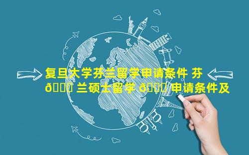 复旦大学芬兰留学申请条件 芬 🐛 兰硕士留学 🐛 申请条件及费用